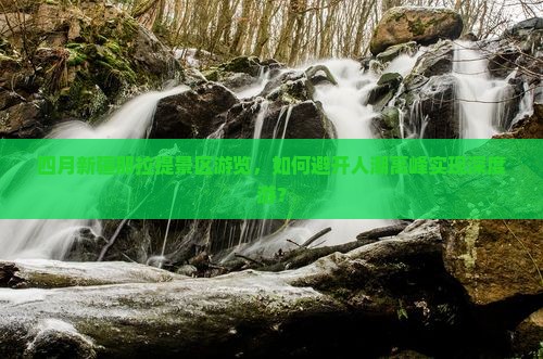 四月新疆那拉提景区游览，如何避开人潮高峰实现深度游？