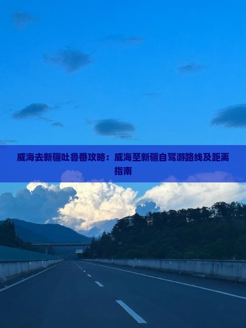 威海去新疆吐鲁番攻略：威海至新疆自驾游路线及距离指南