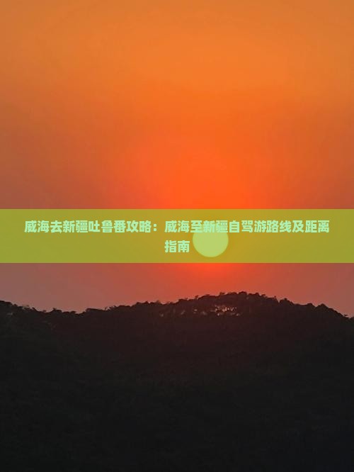 威海去新疆吐鲁番攻略：威海至新疆自驾游路线及距离指南