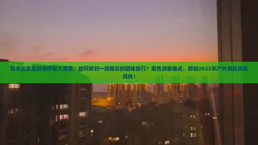 包头出发至新疆伊犁大草原，如何策划一场难忘的团体旅行？聚焦游客痛点，解锁2023年户外游热词新风向！
