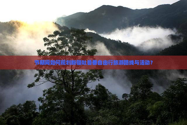 节期间如何规划新疆吐鲁番自由行旅游路线与活动？
