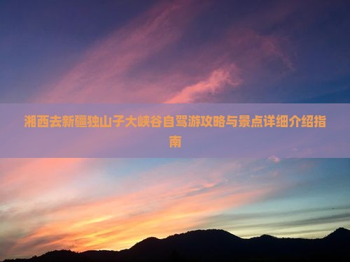 湘西去新疆独山子大峡谷自驾游攻略与景点详细介绍指南