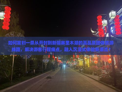 如何策划一条从开封到新疆赛里木湖的高品质团体旅游线路，解决游客行程痛点，融入沉浸式体验新潮流？