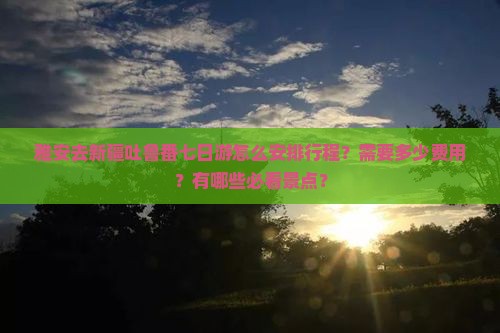 雅安去新疆吐鲁番七日游怎么安排行程？需要多少费用？有哪些必看景点？