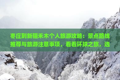 枣庄到新疆禾木个人旅游攻略：景点路线推荐与旅游注意事项，看看环球之旅，选择正规旅行社，新疆旅游月份
