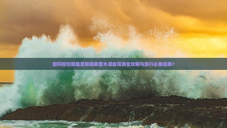 如何规划楚雄至新疆赛里木湖自驾游全攻略与旅行必备指南？