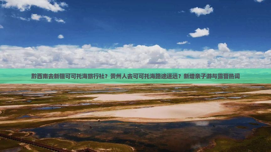 黔西南去新疆可可托海旅行社？贵州人去可可托海路途遥远？新增亲子游与露营热词