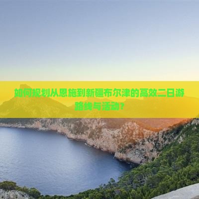 如何规划从恩施到新疆布尔津的高效二日游路线与活动？