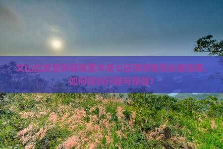 文山出发至新疆赛里木湖七日游攻略及必备指南，如何规划行程与预算？