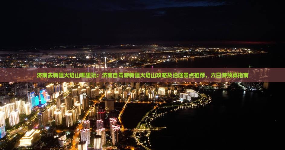 济南去新疆火焰山哪里玩：济南自驾游新疆火焰山攻略及沿途景点推荐，六日游预算指南