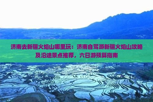 济南去新疆火焰山哪里玩：济南自驾游新疆火焰山攻略及沿途景点推荐，六日游预算指南