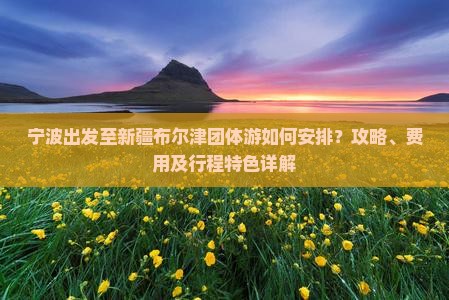 宁波出发至新疆布尔津团体游如何安排？攻略、费用及行程特色详解