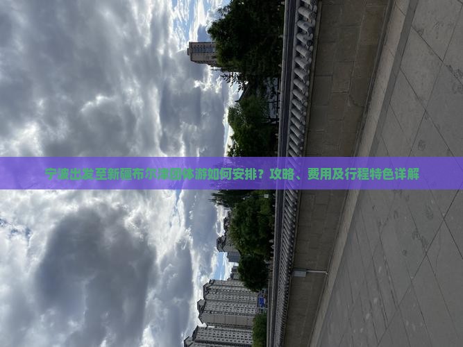 宁波出发至新疆布尔津团体游如何安排？攻略、费用及行程特色详解