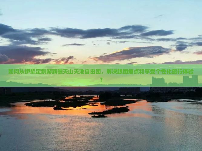 如何从伊犁定制游新疆天山天池自由团，解决跟团痛点和享受个性化旅行体验？