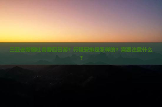 三亚去新疆吐鲁番四日游？行程安排是怎样的？需要注意什么？