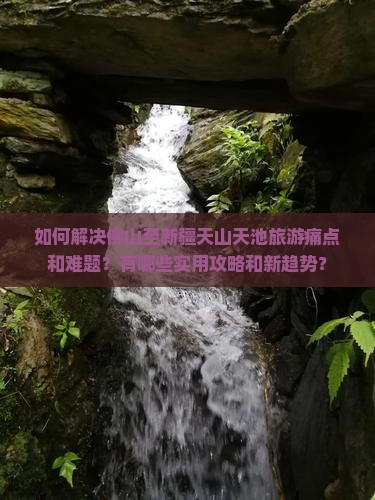 如何解决佛山至新疆天山天池旅游痛点和难题？有哪些实用攻略和新趋势？