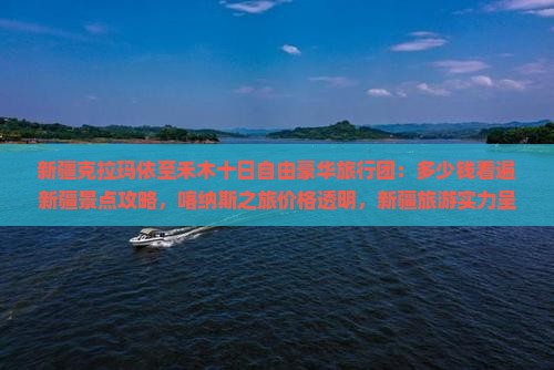 新疆克拉玛依至禾木十日自由豪华旅行团：多少钱看遍新疆景点攻略，喀纳斯之旅价格透明，新疆旅游实力呈现