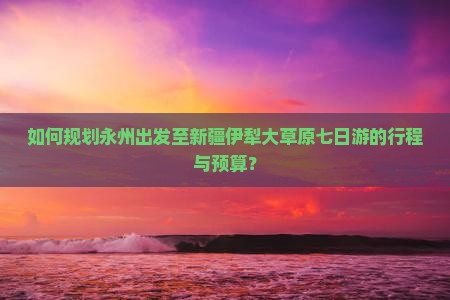 如何规划永州出发至新疆伊犁大草原七日游的行程与预算？