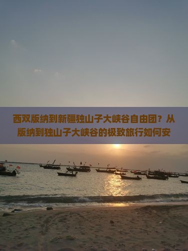 西双版纳到新疆独山子大峡谷自由团？从版纳到独山子大峡谷的极致旅行如何安排？小众路线、网红打卡地、深度游推荐