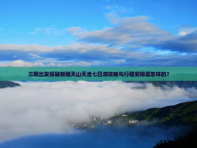 三明出发探秘新疆天山天池七日游攻略与行程安排是怎样的？