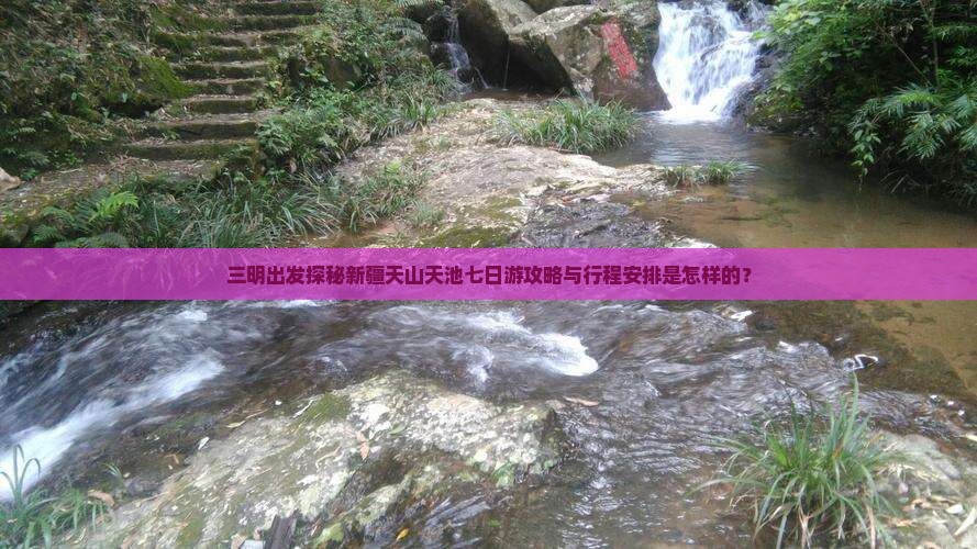 三明出发探秘新疆天山天池七日游攻略与行程安排是怎样的？