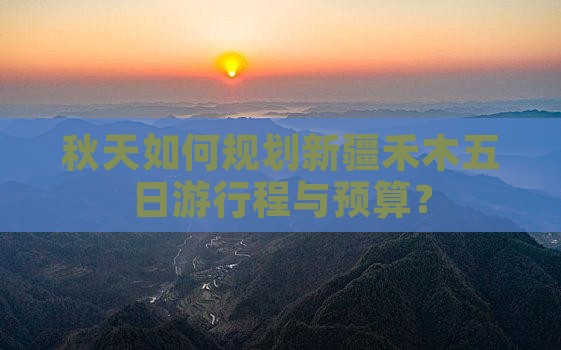 秋天如何规划新疆禾木五日游行程与预算？