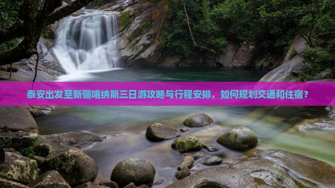 泰安出发至新疆喀纳斯三日游攻略与行程安排，如何规划交通和住宿？