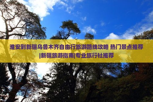 淮安到新疆乌鲁木齐自由行旅游路线攻略+热门景点推荐|新疆旅游指南|专业旅行社推荐