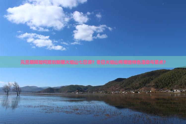 元旦期间如何规划新疆火焰山七日游？冬日火焰山有哪些特色活动与景点？