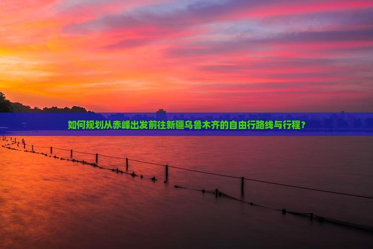 如何规划从赤峰出发前往新疆乌鲁木齐的自由行路线与行程？