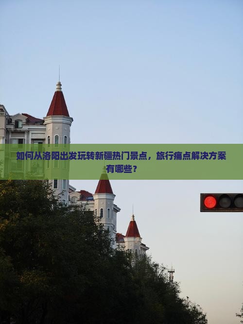 如何从洛阳出发玩转新疆热门景点，旅行痛点解决方案有哪些？