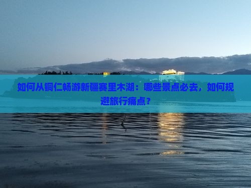 如何从铜仁畅游新疆赛里木湖：哪些景点必去，如何规避旅行痛点？