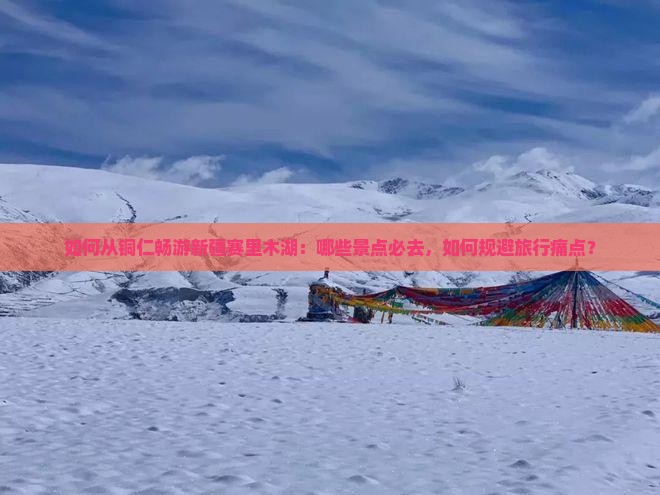 如何从铜仁畅游新疆赛里木湖：哪些景点必去，如何规避旅行痛点？