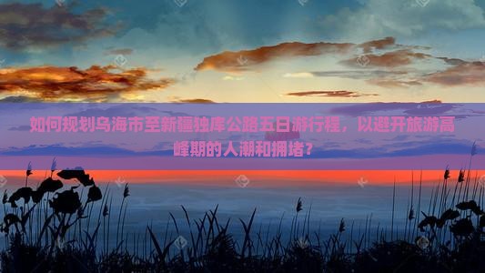 如何规划乌海市至新疆独库公路五日游行程，以避开旅游高峰期的人潮和拥堵？
