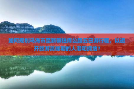 如何规划乌海市至新疆独库公路五日游行程，以避开旅游高峰期的人潮和拥堵？