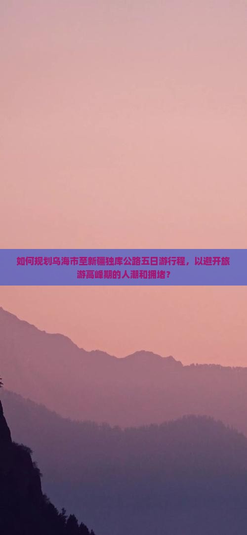 如何规划乌海市至新疆独库公路五日游行程，以避开旅游高峰期的人潮和拥堵？