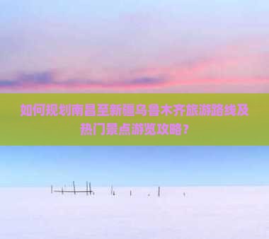 如何规划南昌至新疆乌鲁木齐旅游路线及热门景点游览攻略？