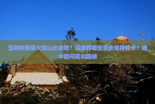 玉树到新疆火焰山必去地？沿途有哪些景点值得打卡？途中如何规划路峡