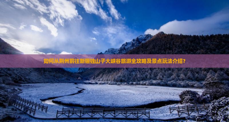 如何从荆州前往新疆独山子大峡谷旅游全攻略及景点玩法介绍？