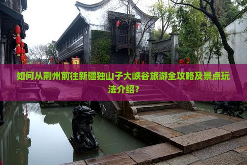 如何从荆州前往新疆独山子大峡谷旅游全攻略及景点玩法介绍？