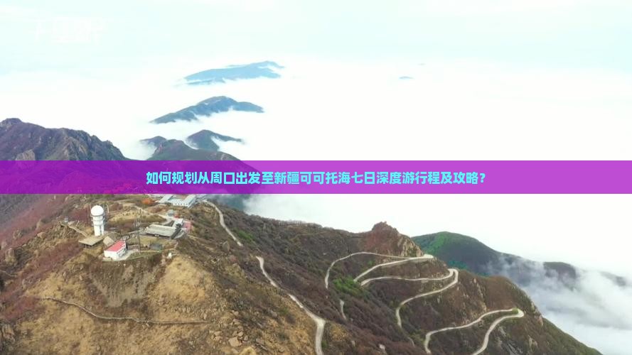 如何规划从周口出发至新疆可可托海七日深度游行程及攻略？