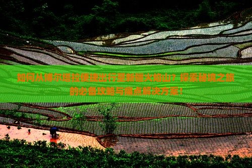 如何从博尔塔拉便捷出行至新疆火焰山？探索秘境之旅的必备攻略与痛点解决方案！