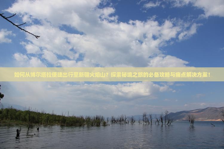 如何从博尔塔拉便捷出行至新疆火焰山？探索秘境之旅的必备攻略与痛点解决方案！