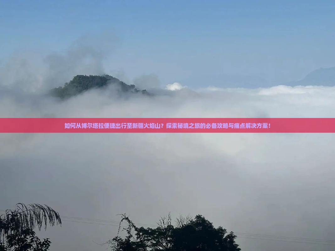 如何从博尔塔拉便捷出行至新疆火焰山？探索秘境之旅的必备攻略与痛点解决方案！
