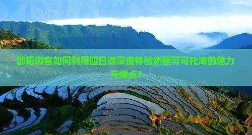 邵阳游客如何利用四日游深度体验新疆可可托海的魅力与痛点？