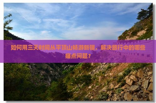 如何用三天时间从平顶山畅游新疆，解决旅行中的哪些痛点问题？