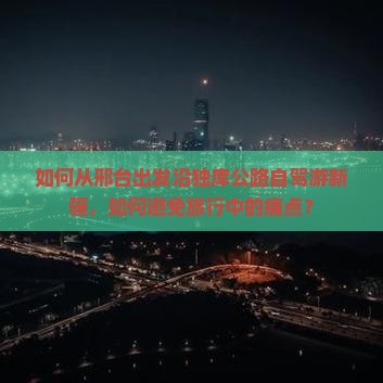 如何从邢台出发沿独库公路自驾游新疆，如何避免旅行中的痛点？