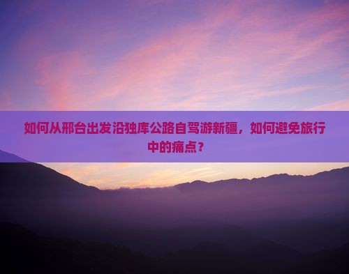 如何从邢台出发沿独库公路自驾游新疆，如何避免旅行中的痛点？
