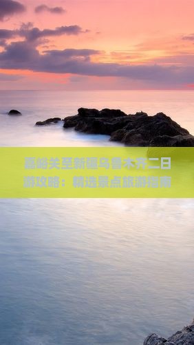 嘉峪关至新疆乌鲁木齐二日游攻略：精选景点旅游指南