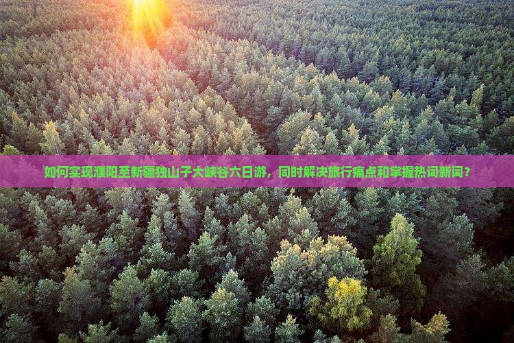 如何实现濮阳至新疆独山子大峡谷六日游，同时解决旅行痛点和掌握热词新词？